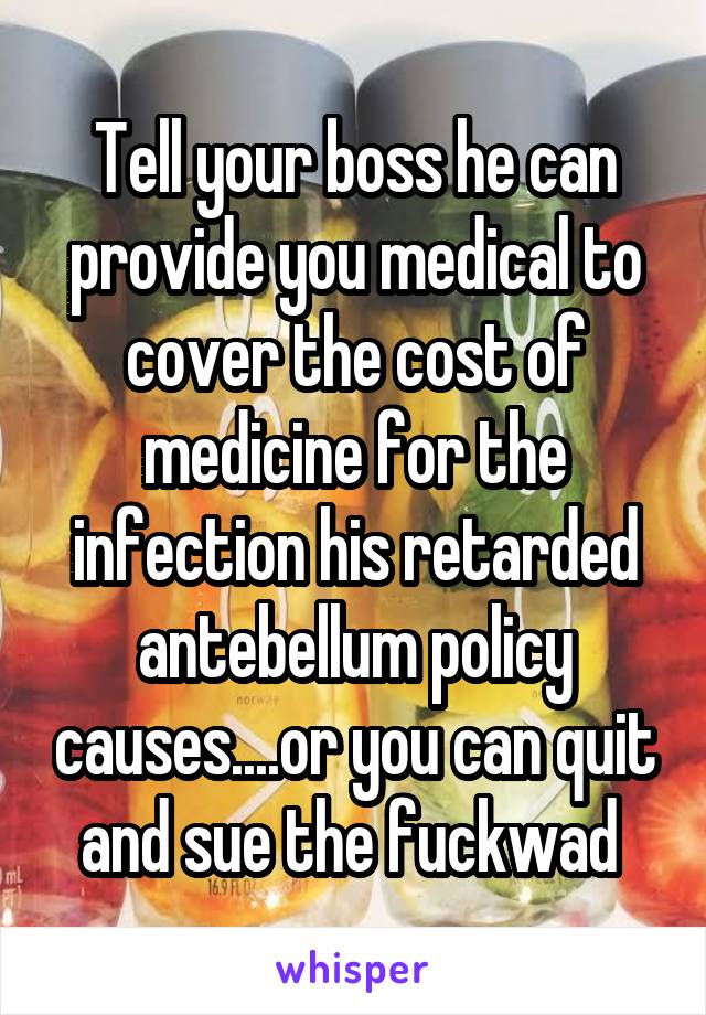 Tell your boss he can provide you medical to cover the cost of medicine for the infection his retarded antebellum policy causes....or you can quit and sue the fuckwad 
