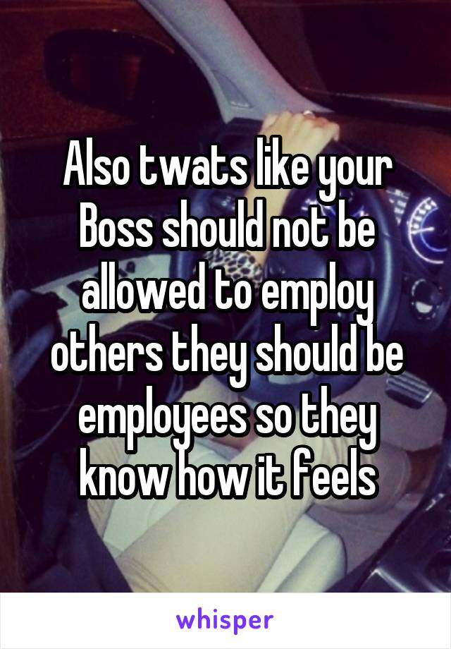 Also twats like your Boss should not be allowed to employ others they should be employees so they know how it feels