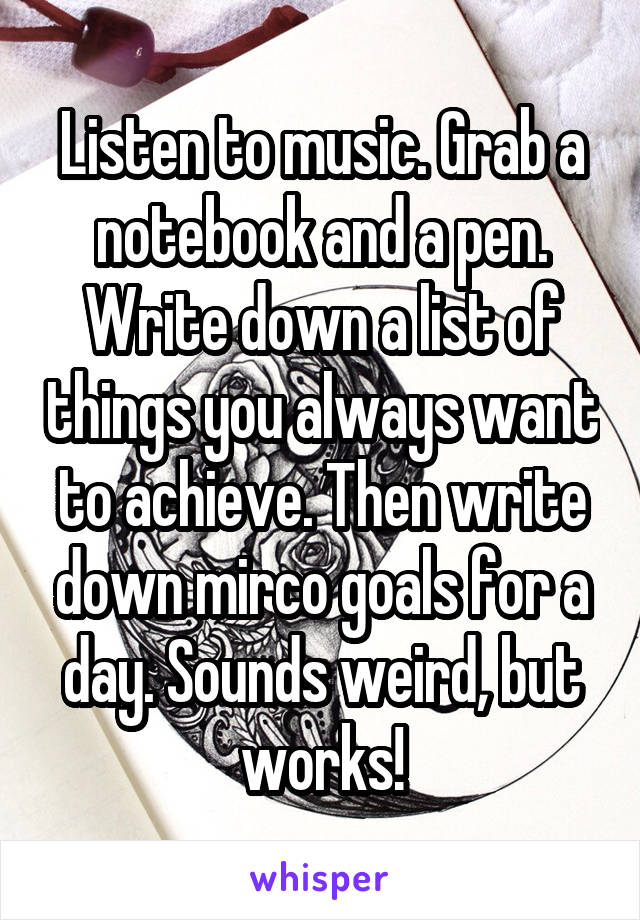 Listen to music. Grab a notebook and a pen. Write down a list of things you always want to achieve. Then write down mirco goals for a day. Sounds weird, but works!