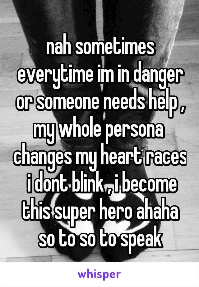 nah sometimes everytime im in danger or someone needs help , my whole persona  changes my heart races  i dont blink , i become this super hero ahaha so to so to speak
