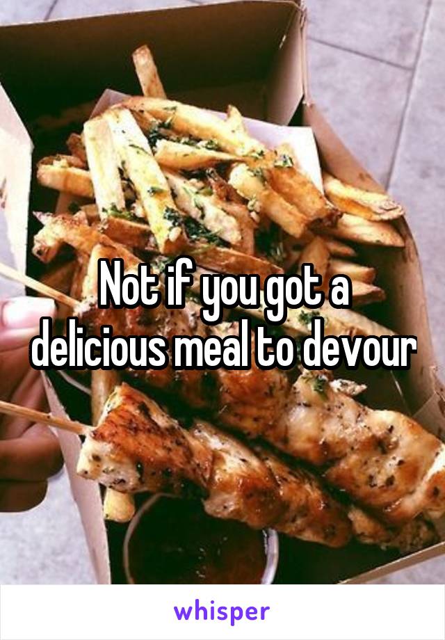 Not if you got a delicious meal to devour