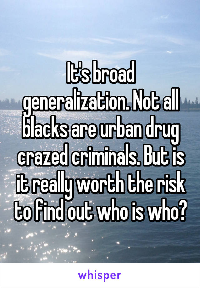 It's broad generalization. Not all blacks are urban drug crazed criminals. But is it really worth the risk to find out who is who?