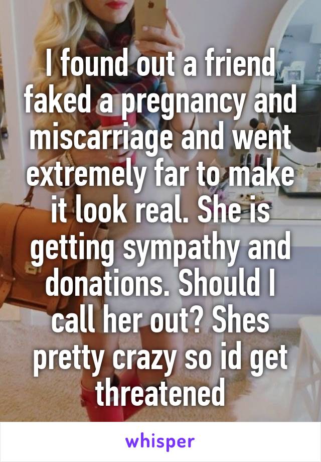 I found out a friend faked a pregnancy and miscarriage and went extremely far to make it look real. She is getting sympathy and donations. Should I call her out? Shes pretty crazy so id get threatened