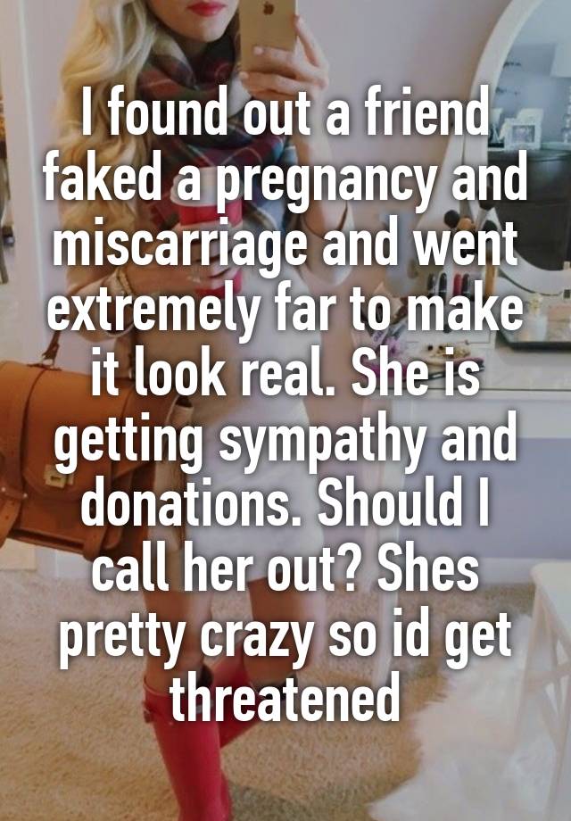 I found out a friend faked a pregnancy and miscarriage and went extremely far to make it look real. She is getting sympathy and donations. Should I call her out? Shes pretty crazy so id get threatened