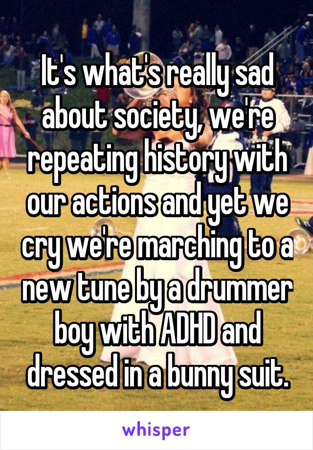 It's what's really sad about society, we're repeating history with our actions and yet we cry we're marching to a new tune by a drummer boy with ADHD and dressed in a bunny suit.