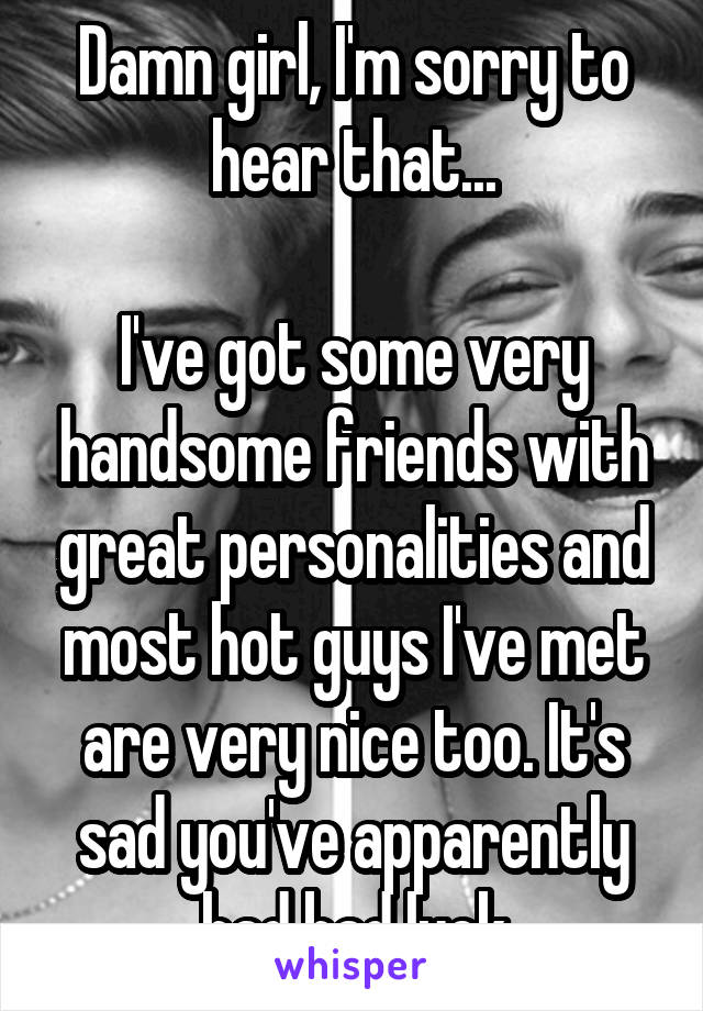 Damn girl, I'm sorry to hear that...

I've got some very handsome friends with great personalities and most hot guys I've met are very nice too. It's sad you've apparently had bad luck