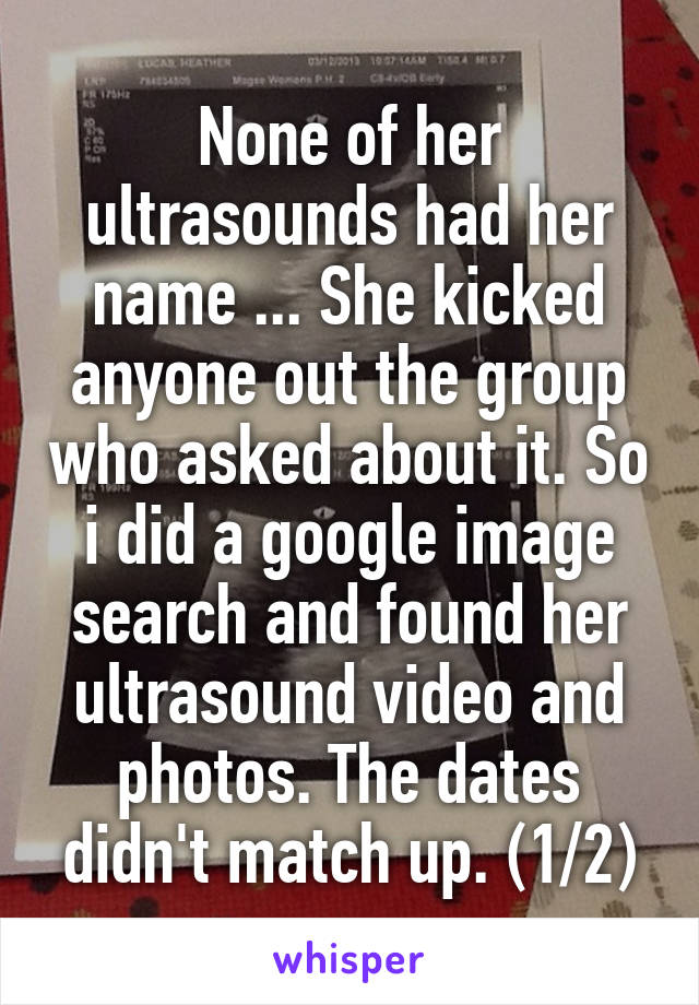 None of her ultrasounds had her name ... She kicked anyone out the group who asked about it. So i did a google image search and found her ultrasound video and photos. The dates didn't match up. (1/2)