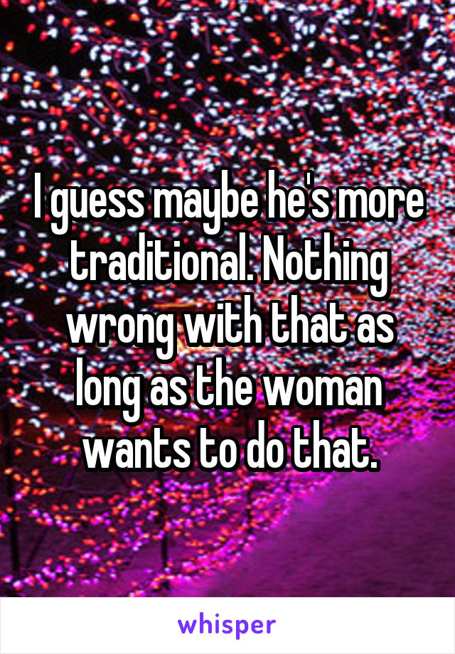 I guess maybe he's more traditional. Nothing wrong with that as long as the woman wants to do that.