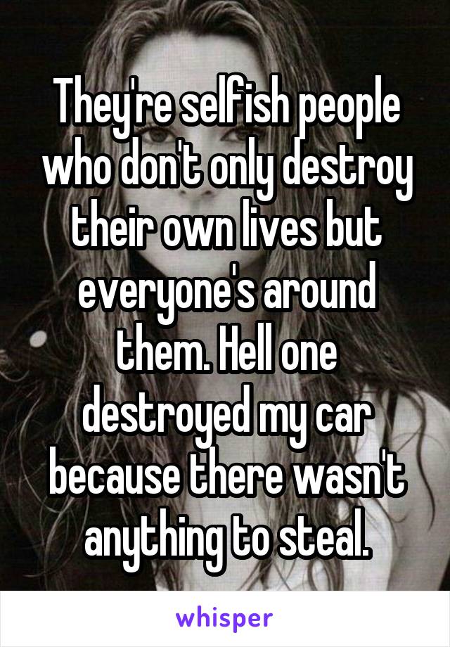 They're selfish people who don't only destroy their own lives but everyone's around them. Hell one destroyed my car because there wasn't anything to steal.