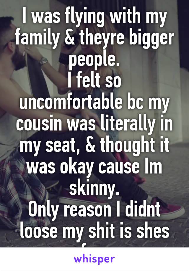 I was flying with my family & theyre bigger people.
I felt so uncomfortable bc my cousin was literally in my seat, & thought it was okay cause Im skinny.
Only reason I didnt loose my shit is shes fam