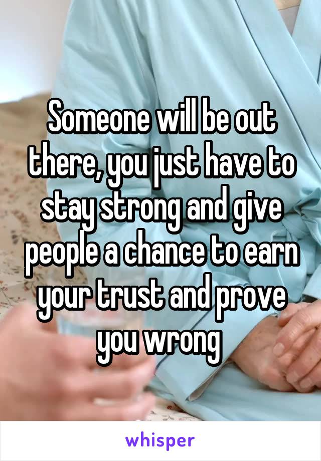 Someone will be out there, you just have to stay strong and give people a chance to earn your trust and prove you wrong 
