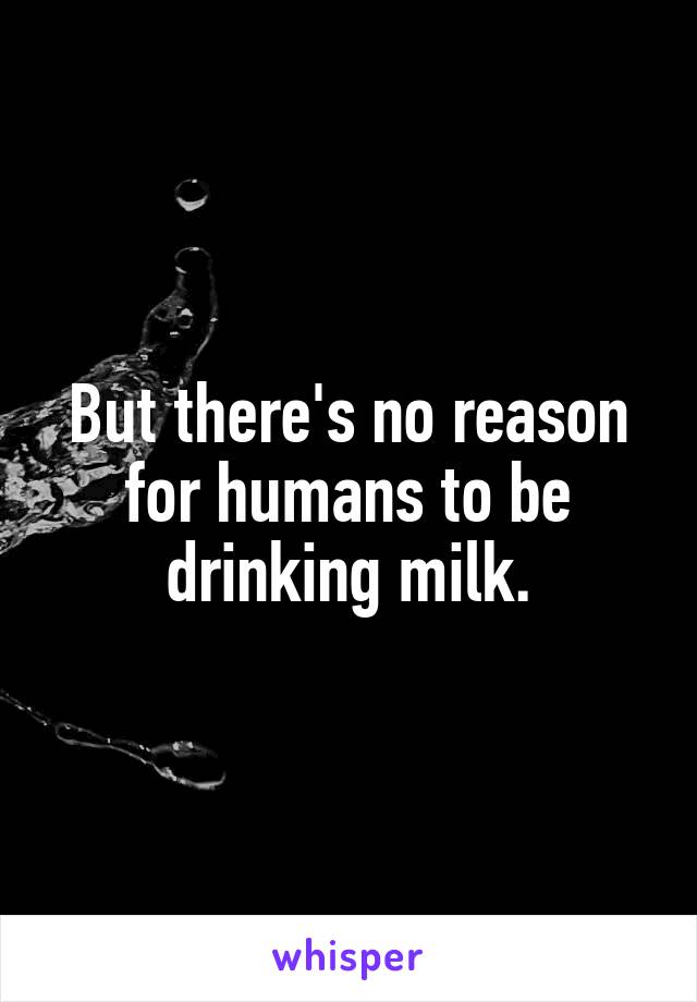 But there's no reason for humans to be drinking milk.