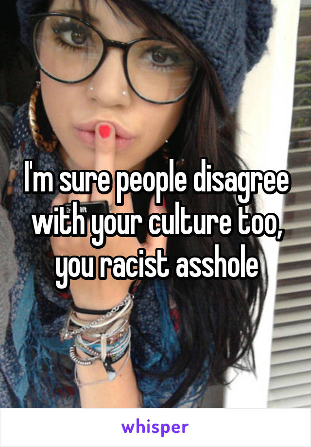 I'm sure people disagree with your culture too, you racist asshole