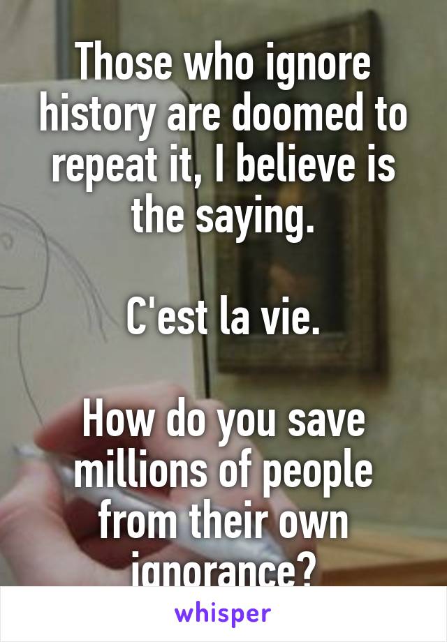 Those who ignore history are doomed to repeat it, I believe is the saying.

C'est la vie.

How do you save millions of people from their own ignorance?