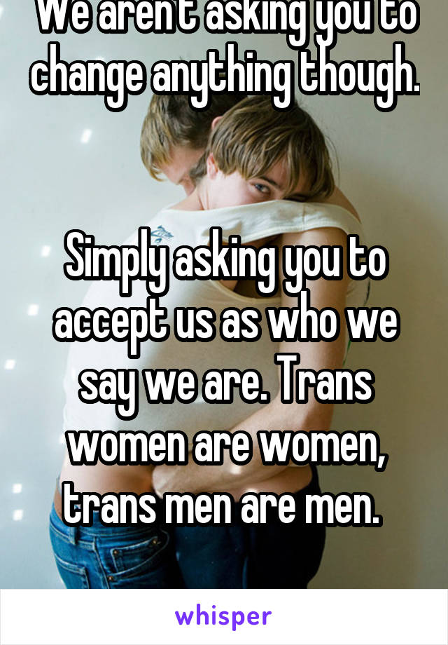 We aren't asking you to change anything though. 

Simply asking you to accept us as who we say we are. Trans women are women, trans men are men. 

It's not hard. 