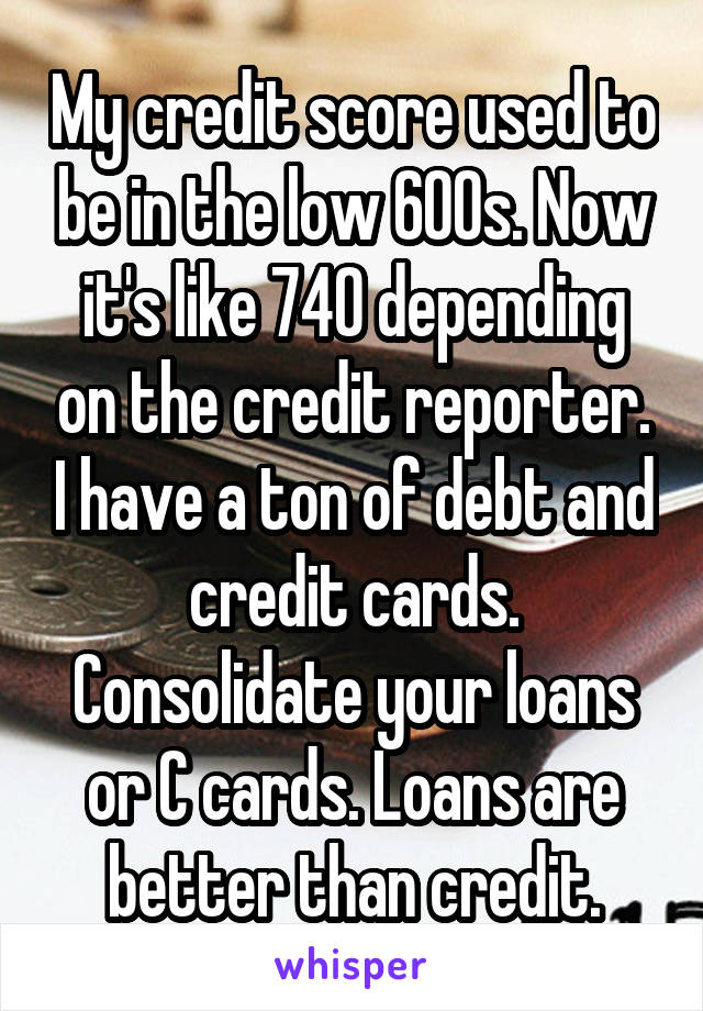 My credit score used to be in the low 600s. Now it's like 740 depending on the credit reporter. I have a ton of debt and credit cards. Consolidate your loans or C cards. Loans are better than credit.