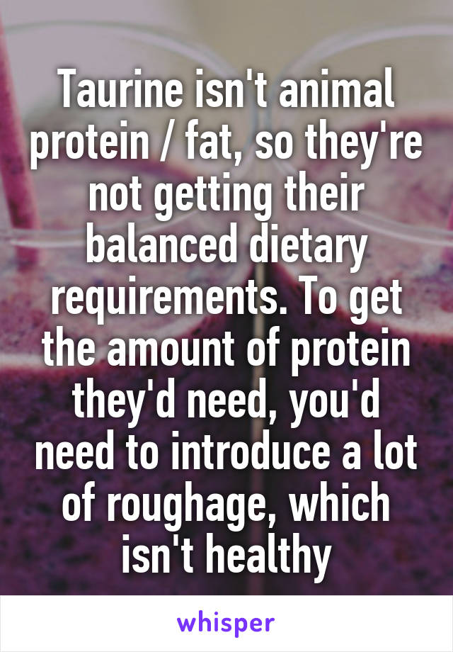 Taurine isn't animal protein / fat, so they're not getting their balanced dietary requirements. To get the amount of protein they'd need, you'd need to introduce a lot of roughage, which isn't healthy