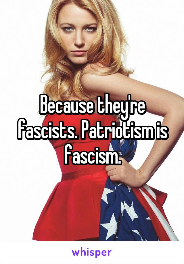 Because they're fascists. Patriotism is fascism.
