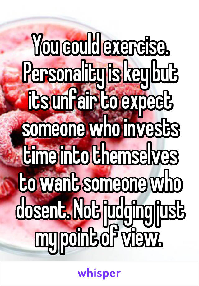 You could exercise. Personality is key but its unfair to expect someone who invests time into themselves to want someone who dosent. Not judging just my point of view. 