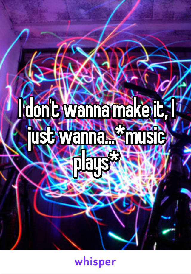 I don't wanna make it, I just wanna...*music plays*