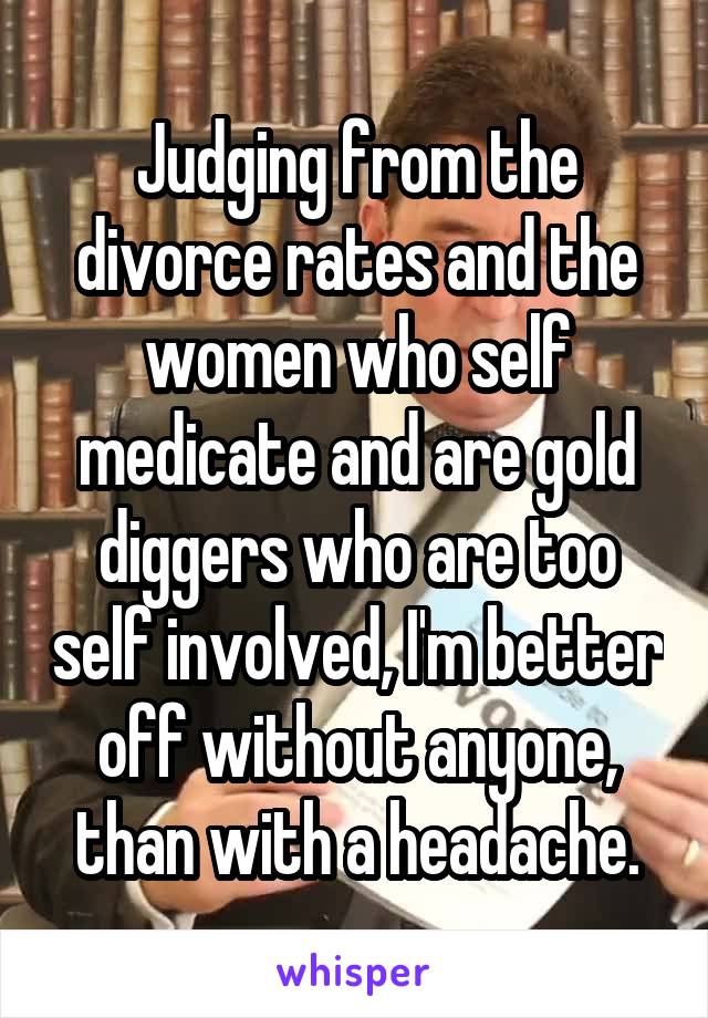 Judging from the divorce rates and the women who self medicate and are gold diggers who are too self involved, I'm better off without anyone, than with a headache.