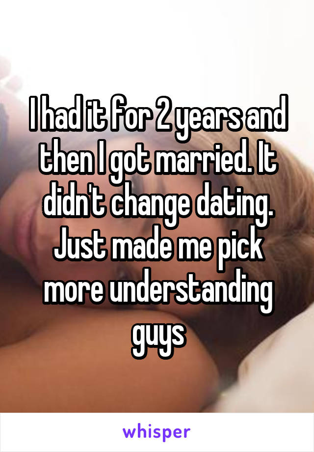 I had it for 2 years and then I got married. It didn't change dating. Just made me pick more understanding guys