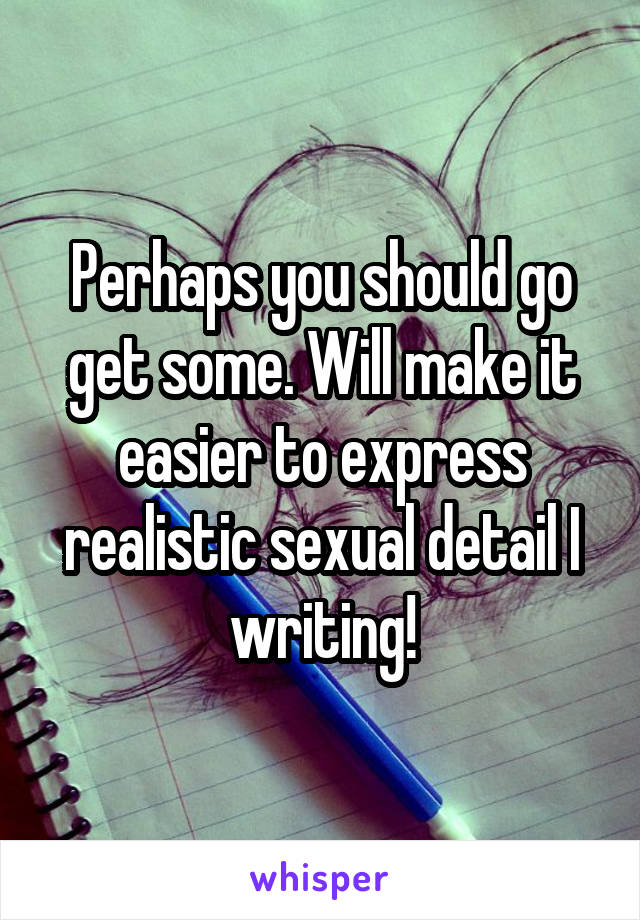 Perhaps you should go get some. Will make it easier to express realistic sexual detail I writing!