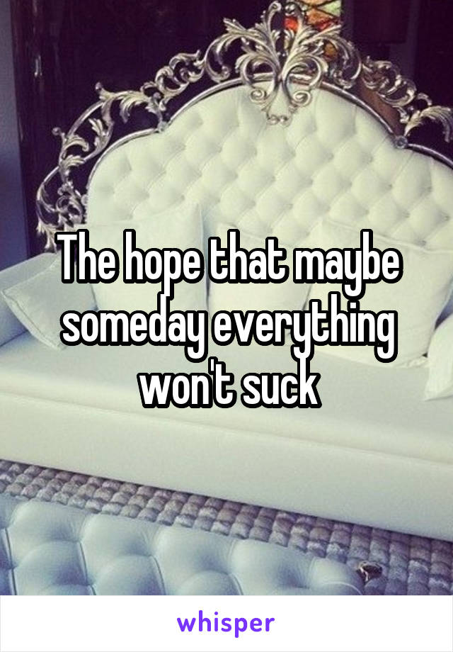 The hope that maybe someday everything won't suck