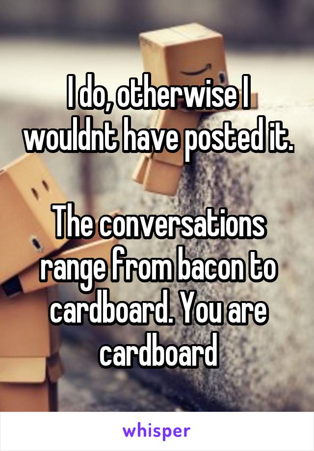 I do, otherwise I wouldnt have posted it. 
The conversations range from bacon to cardboard. You are cardboard