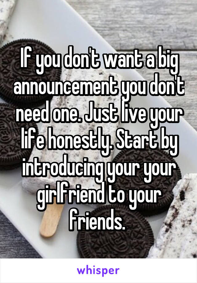 If you don't want a big announcement you don't need one. Just live your life honestly. Start by introducing your your girlfriend to your friends. 