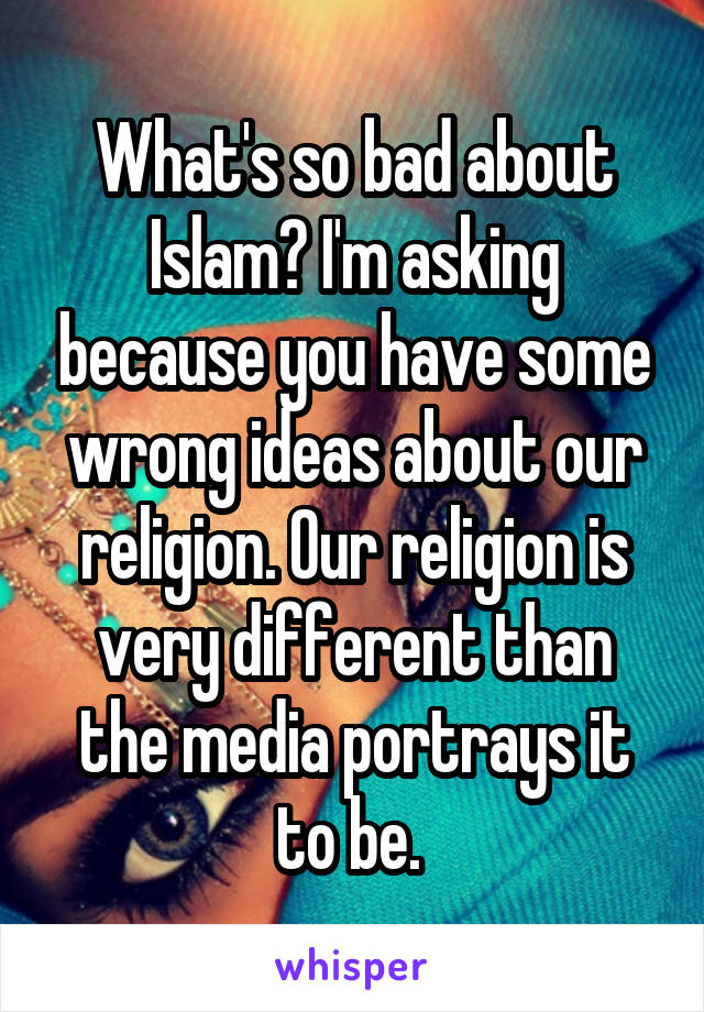 What's so bad about Islam? I'm asking because you have some wrong ideas about our religion. Our religion is very different than the media portrays it to be. 
