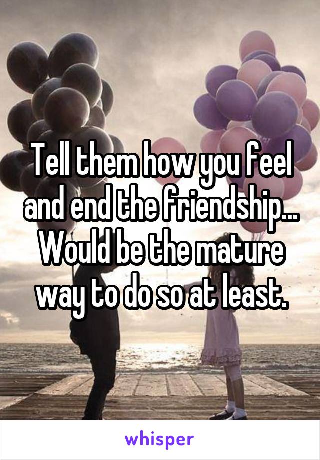 Tell them how you feel and end the friendship... Would be the mature way to do so at least.