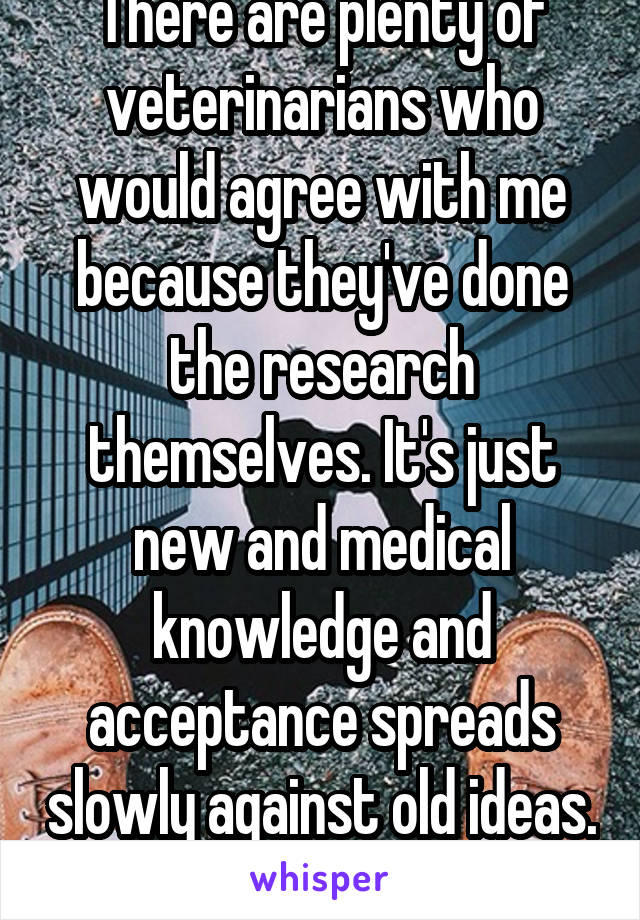 There are plenty of veterinarians who would agree with me because they've done the research themselves. It's just new and medical knowledge and acceptance spreads slowly against old ideas. 