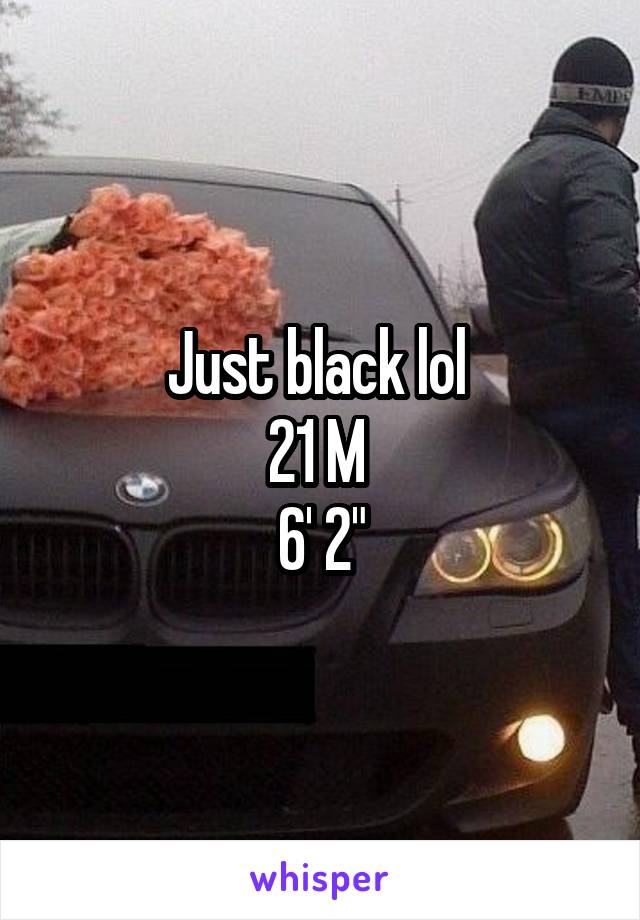 Just black lol 
21 M 
6' 2"