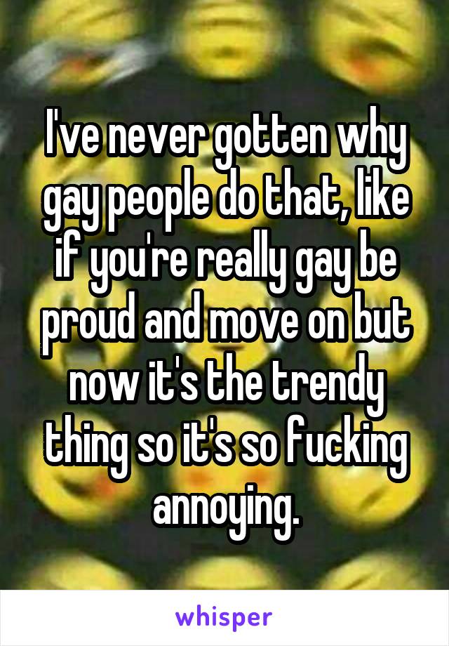 I've never gotten why gay people do that, like if you're really gay be proud and move on but now it's the trendy thing so it's so fucking annoying.