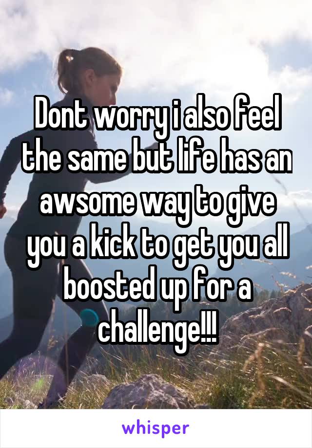 Dont worry i also feel the same but life has an awsome way to give you a kick to get you all boosted up for a challenge!!!