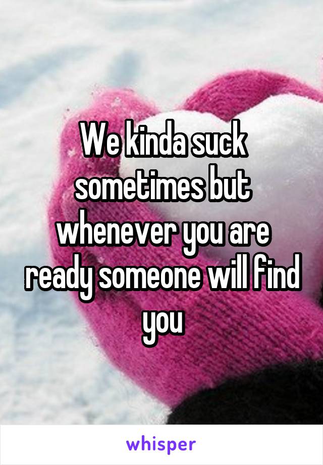 We kinda suck sometimes but whenever you are ready someone will find you