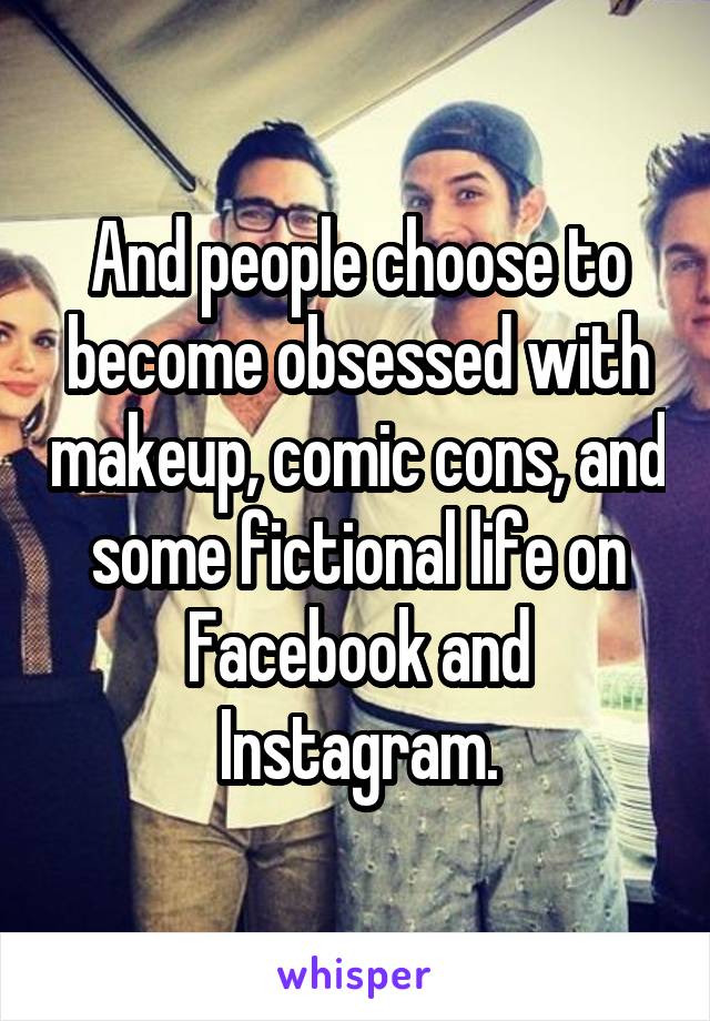 And people choose to become obsessed with makeup, comic cons, and some fictional life on Facebook and Instagram.