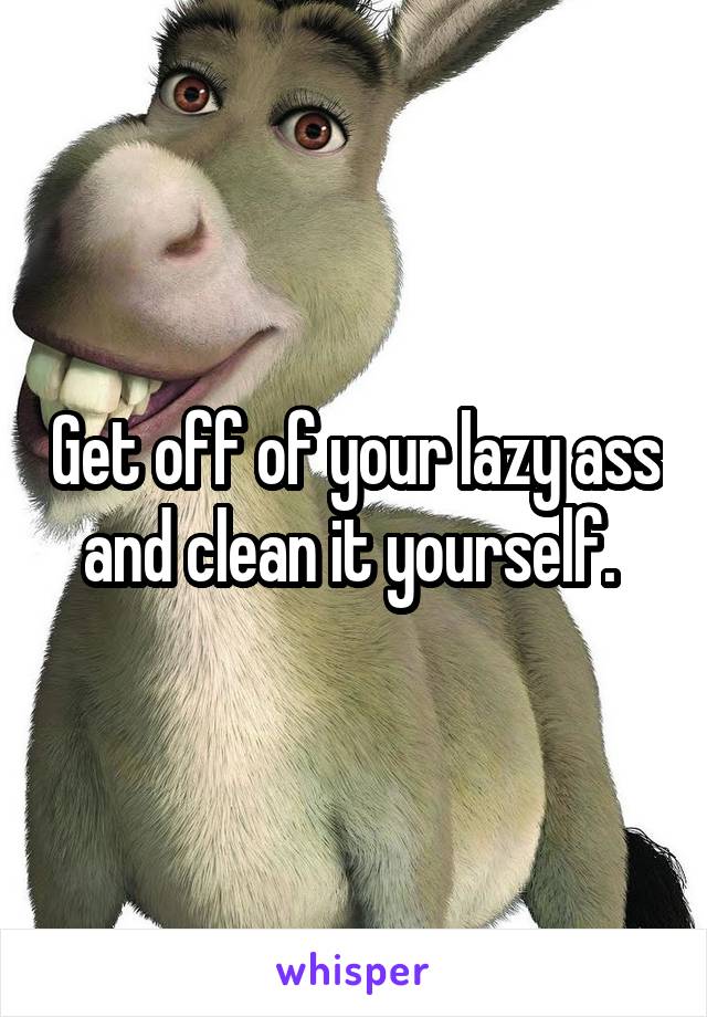 Get off of your lazy ass and clean it yourself. 