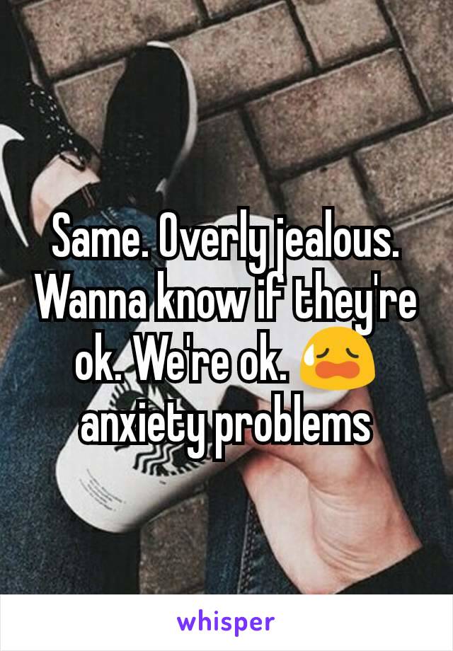 Same. Overly jealous. Wanna know if they're ok. We're ok. 😥 anxiety problems