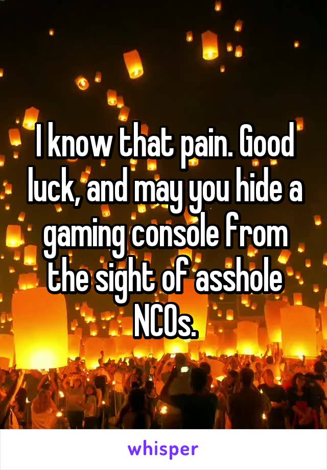 I know that pain. Good luck, and may you hide a gaming console from the sight of asshole NCOs.