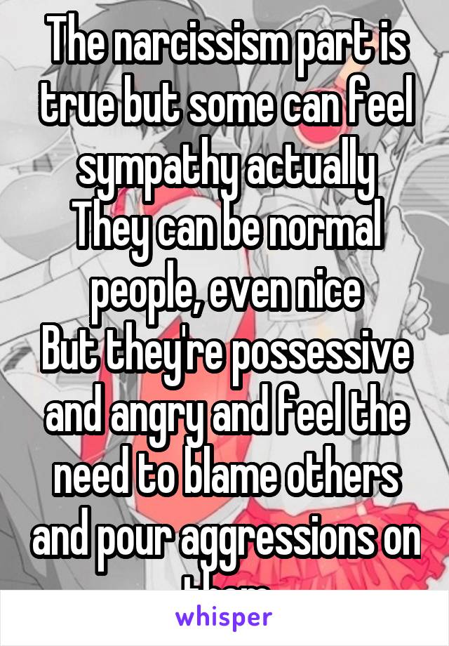 The narcissism part is true but some can feel sympathy actually
They can be normal people, even nice
But they're possessive and angry and feel the need to blame others and pour aggressions on them