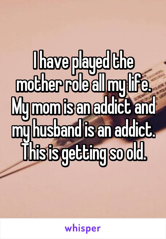 I have played the mother role all my life. My mom is an addict and my husband is an addict.
This is getting so old.
