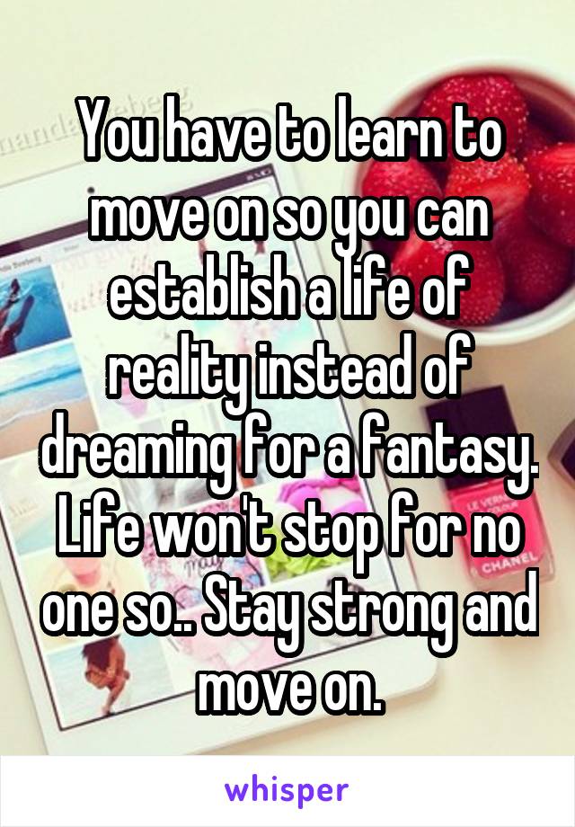 You have to learn to move on so you can establish a life of reality instead of dreaming for a fantasy. Life won't stop for no one so.. Stay strong and move on.