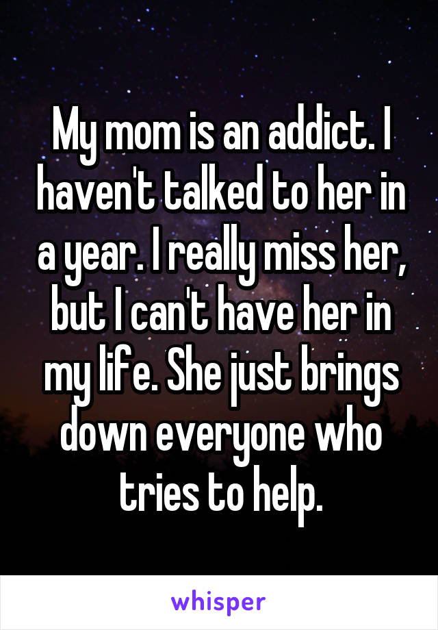 My mom is an addict. I haven't talked to her in a year. I really miss her, but I can't have her in my life. She just brings down everyone who tries to help.