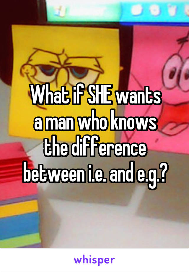 What if SHE wants
a man who knows
the difference between i.e. and e.g.?