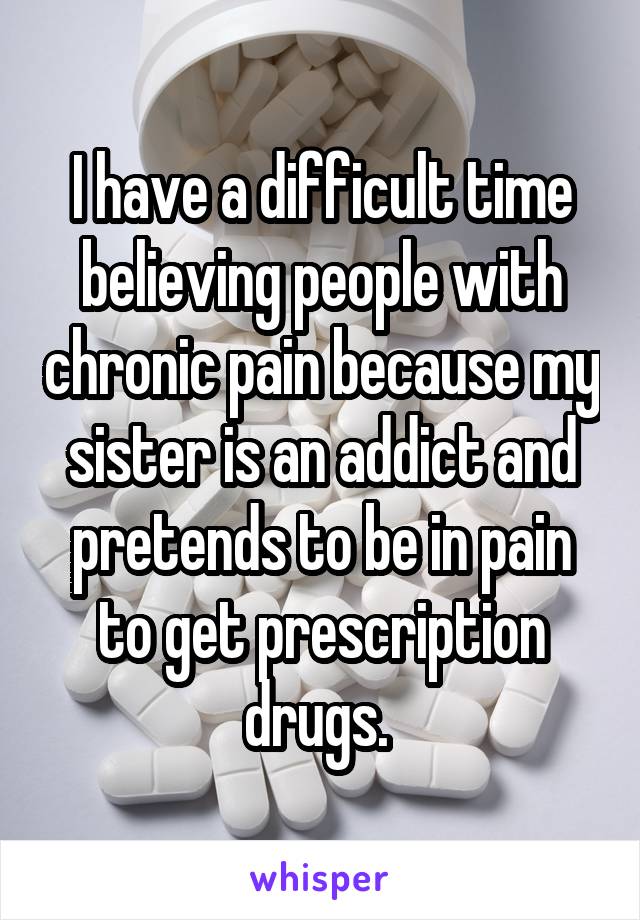 I have a difficult time believing people with chronic pain because my sister is an addict and pretends to be in pain to get prescription drugs. 