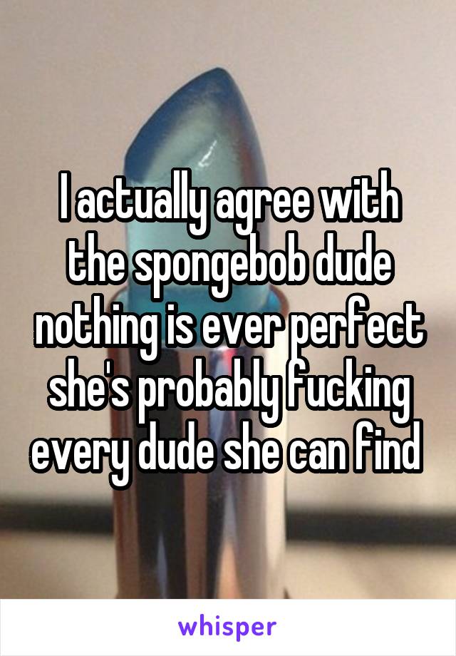 I actually agree with the spongebob dude nothing is ever perfect she's probably fucking every dude she can find 
