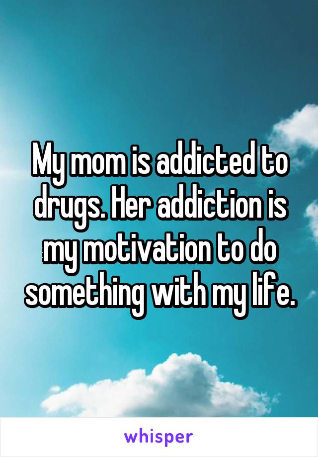 My mom is addicted to drugs. Her addiction is my motivation to do something with my life.