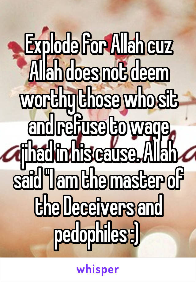 Explode for Allah cuz Allah does not deem worthy those who sit and refuse to wage jihad in his cause. Allah said "I am the master of the Deceivers and pedophiles :) 